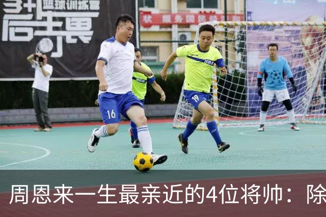 周恩来一生最亲近的4位将帅：除了朱德、陈毅，另外两位是谁？
